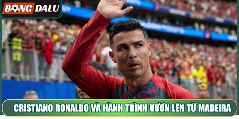 Cristiano Ronaldo và hành trình vươn lên từ Madeira